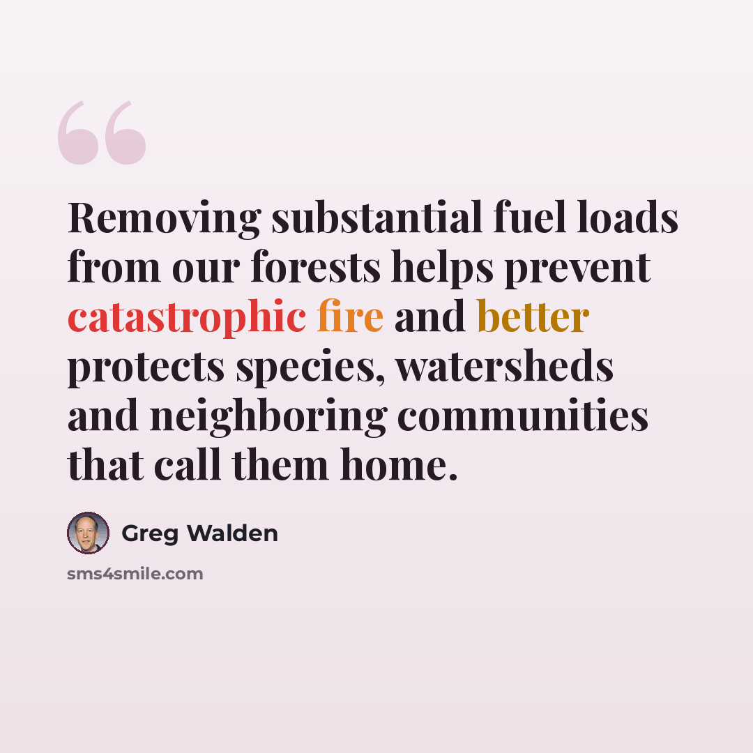 “Removing substantial fuel loads from our forests helps prevent catastrophic fire and better protects species, watersheds and neighboring communities that call them home.” quote by Greg Walden