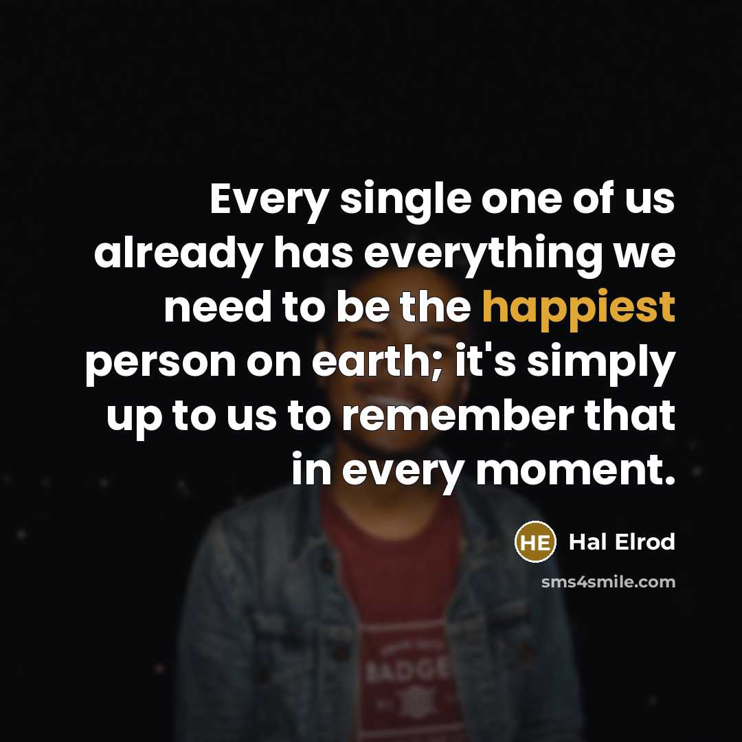 “Every single one of us already has everything we need to be the happiest person on earth; it's simply up to us to remember that in every moment.” quote by Hal Elrod