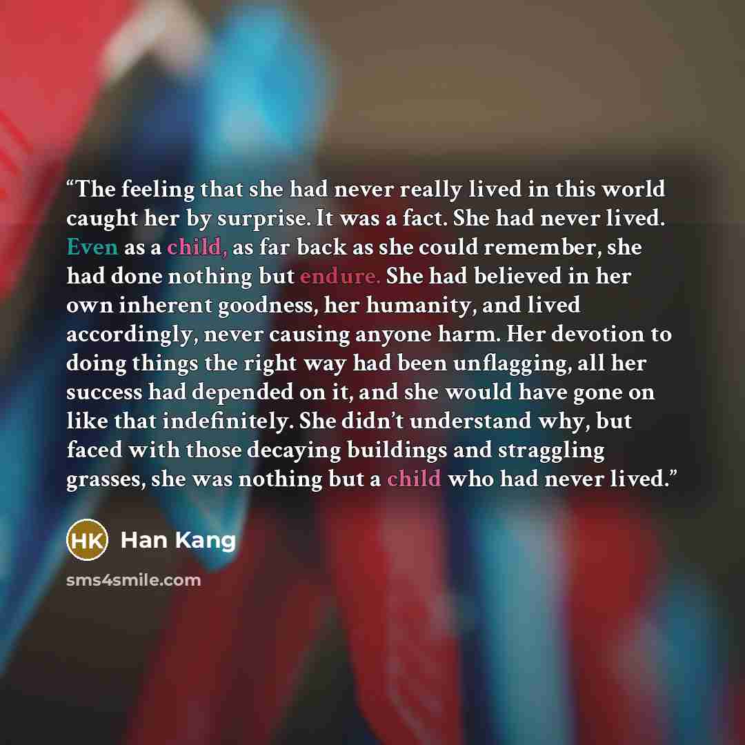 “The feeling that she had never really lived in this world caught her by surprise. It was a fact. She had never lived. Even as a child, as far back as she could remember, she had done nothing but endure. She had believed in her own inherent goodness, her humanity, and lived accordingly, never…” quote by Han Kang