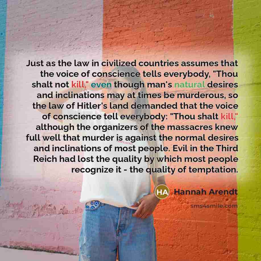 “Just as the law in civilized countries assumes that the voice of conscience tells everybody, "Thou shalt not kill," even though man's natural desires and inclinations may at times be murderous, so the law of Hitler's land demanded that the voice of conscience tell everybody: "Thou shalt kill,"…” quote by Hannah Arendt