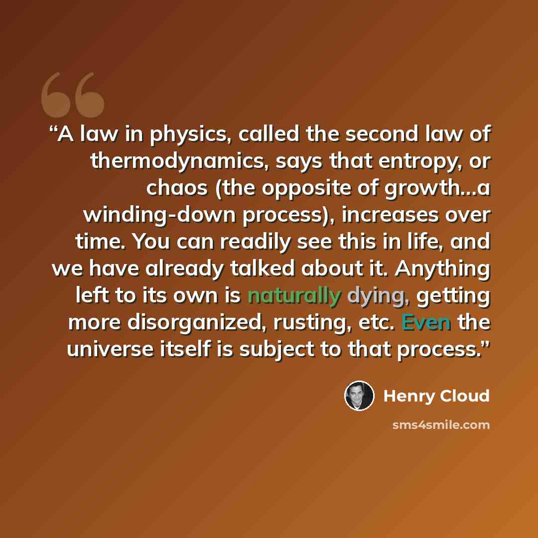 “A law in physics, called the second law of thermodynamics, says that entropy, or chaos (the opposite of growth…a winding-down process), increases over time. You can readily see this in life, and we have already talked about it. Anything left to its own is naturally dying, getting more…” quote by Henry Cloud