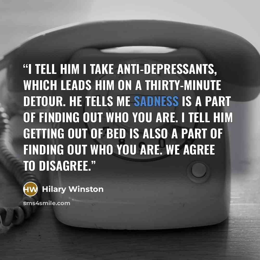 “I tell him I take anti-depressants, which leads him on a thirty-minute detour. He tells me sadness is a part of finding out who you are. I tell him getting out of bed is also a part of finding out who you are. We agree to disagree.” quote by Hilary Winston