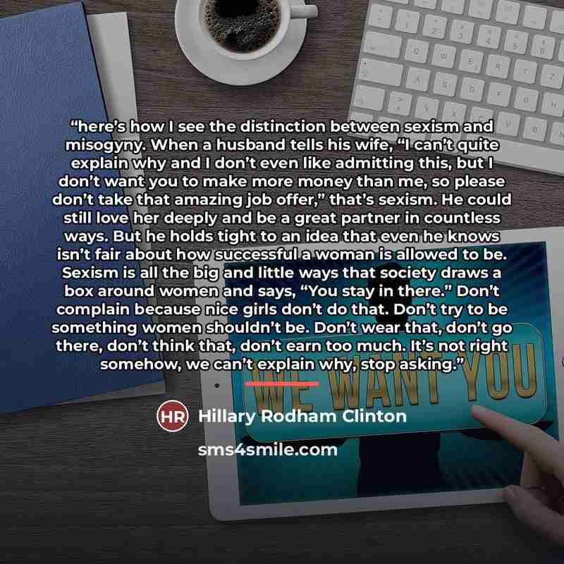 “here’s how I see the distinction between sexism and misogyny. When a husband tells his wife, “I can’t quite explain why and I don’t even like admitting this, but I don’t want you to make more money than me, so please don’t take that amazing job offer,” that’s sexism. He could still love her deeply…” quote by Hillary Rodham Clinton