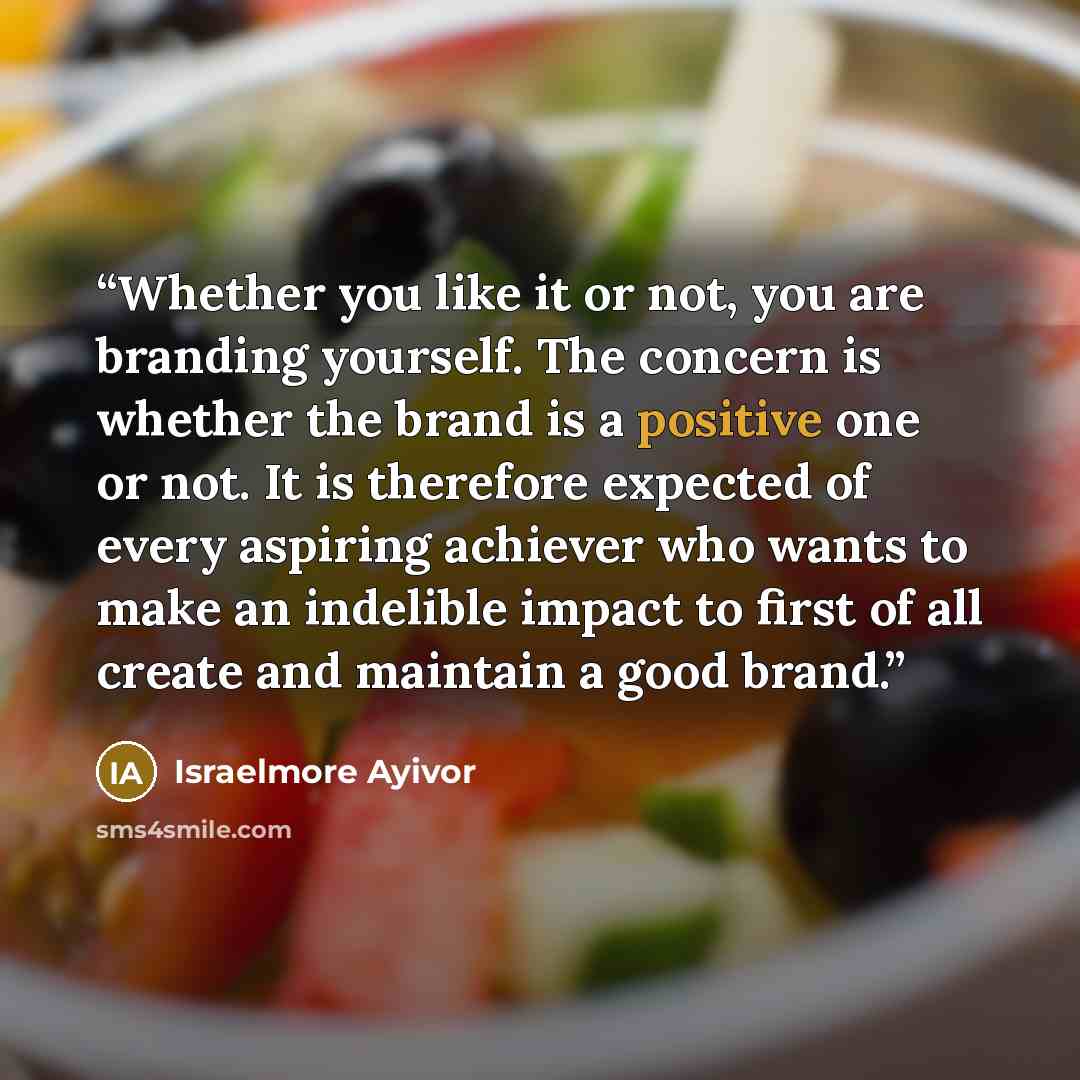 “Whether you like it or not, you are branding yourself. The concern is whether the brand is a positive one or not. It is therefore expected of every aspiring achiever who wants to make an indelible impact to first of all create and maintain a good brand.” quote by Israelmore Ayivor