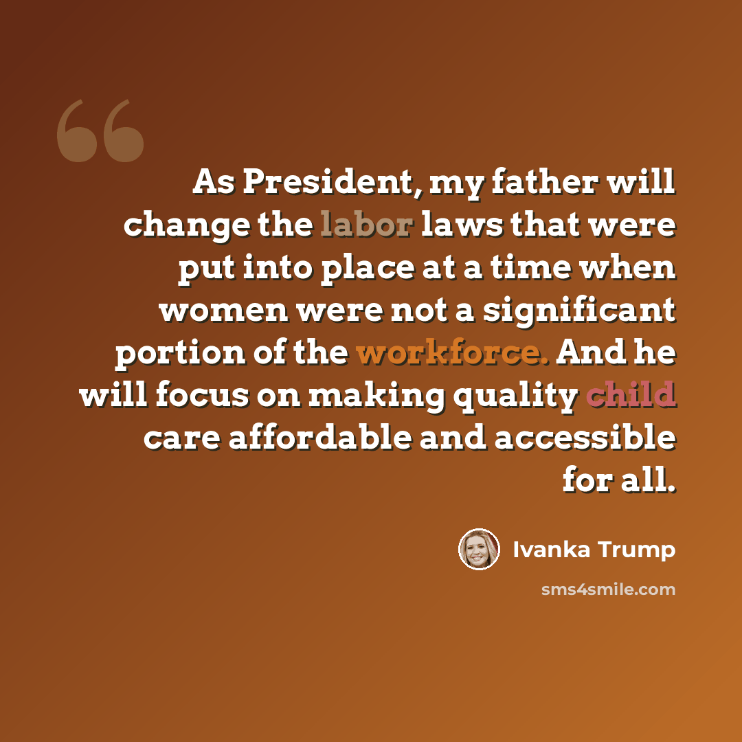 “As President, my father will change the labor laws that were put into place at a time when women were not a significant portion of the workforce. And he will focus on making quality child care affordable and accessible for all.” quote by Ivanka Trump