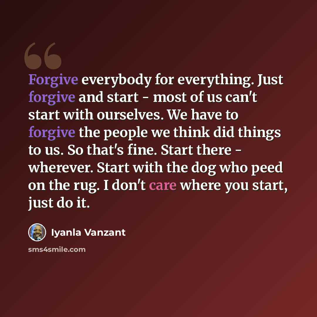 “Forgive everybody for everything. Just forgive and start - most of us can't start with ourselves. We have to forgive the people we think did things to us. So that's fine. Start there - wherever. Start with the dog who peed on the rug. I don't care where you start, just do it.” quote by Iyanla Vanzant