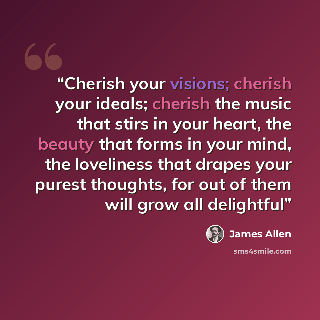 “Cherish your visions; cherish your ideals; cherish the music that stirs in your heart, the beauty that forms in your mind, the loveliness that drapes your purest thoughts, for out of them will grow all delightful” quote by James Allen