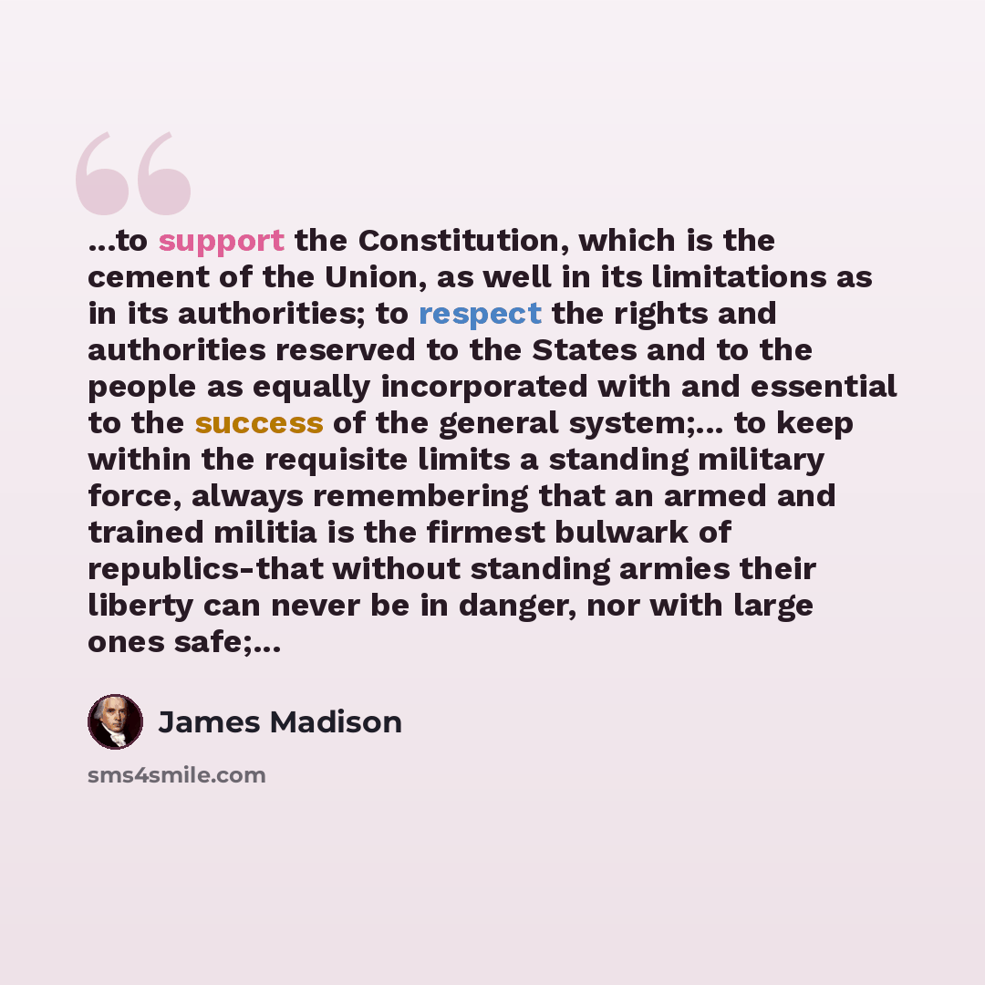 “...to support the Constitution, which is the cement of the Union, as well in its limitations as in its authorities; to respect the rights and authorities reserved to the States and to the people as equally incorporated with and essential to the success of the general system;... to keep within the…” quote by James Madison