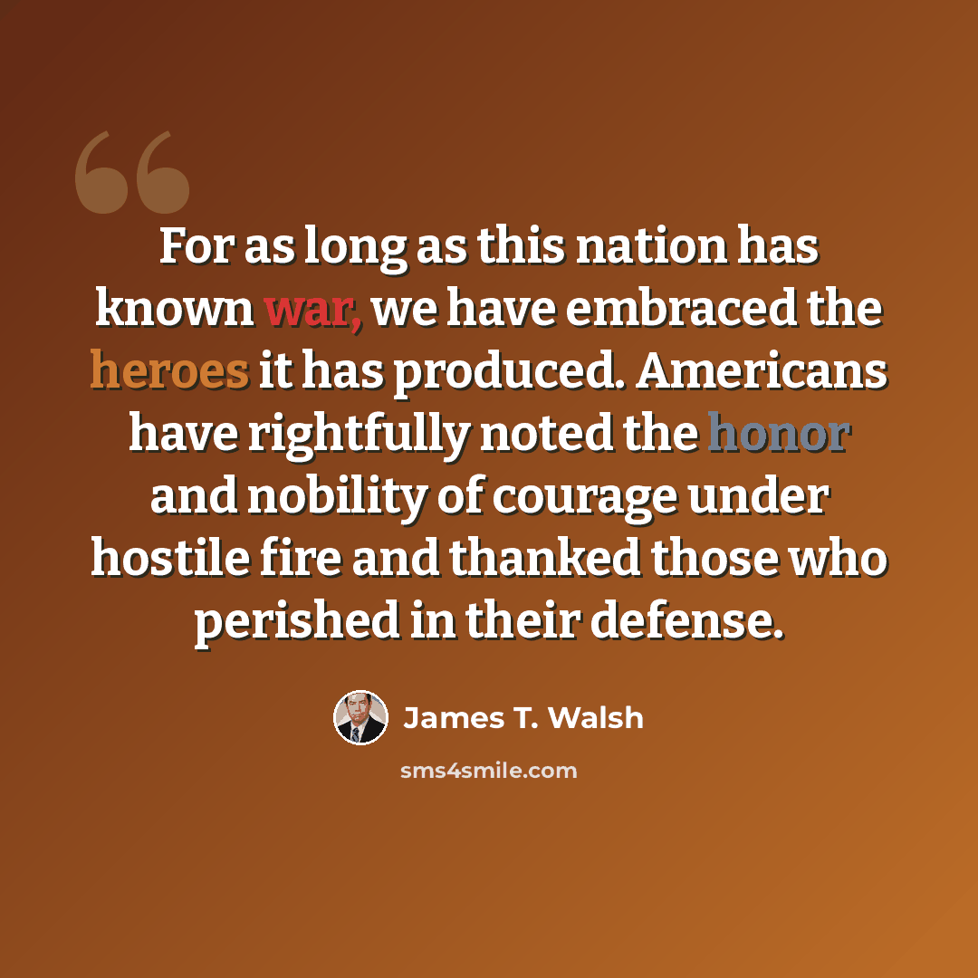 “For as long as this nation has known war, we have embraced the heroes it has produced. Americans have rightfully noted the honor and nobility of courage under hostile fire and thanked those who perished in their defense.” quote by James T. Walsh