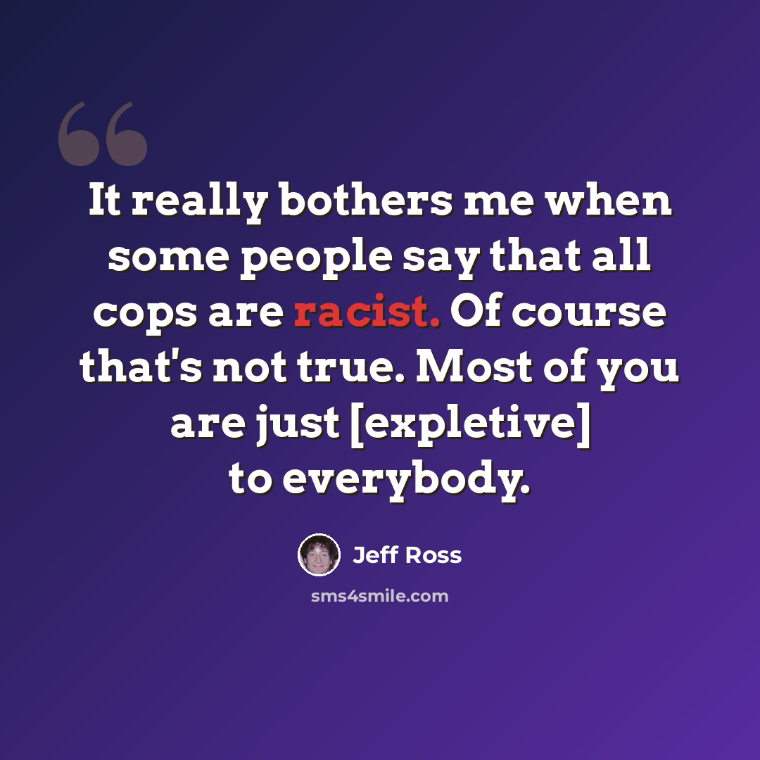 “It really bothers me when some people say that all cops are racist. Of course that's not true. Most of you are just [expletive] to everybody.” quote by Jeff Ross