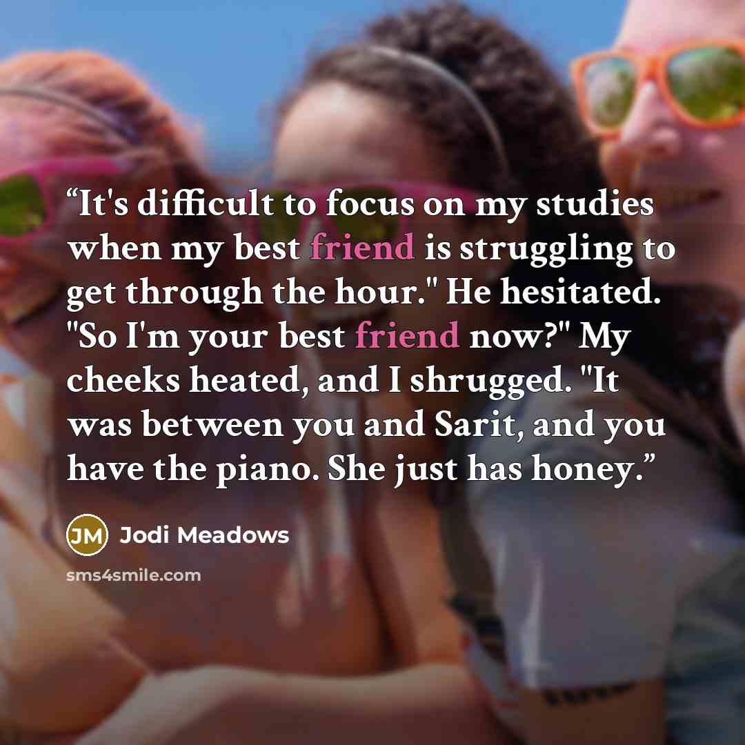 “It's difficult to focus on my studies when my best friend is struggling to get through the hour." He hesitated. "So I'm your best friend now?" My cheeks heated, and I shrugged. "It was between you and Sarit, and you have the piano. She just has honey.” quote by Jodi Meadows