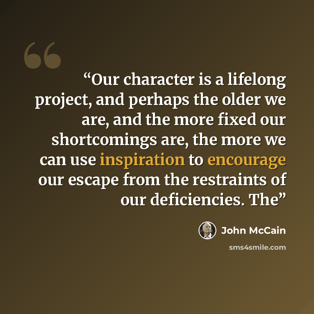 “Our character is a lifelong project, and perhaps the older we are, and the more fixed our shortcomings are, the more we can use inspiration to encourage our escape from the restraints of our deficiencies. The” quote by John McCain