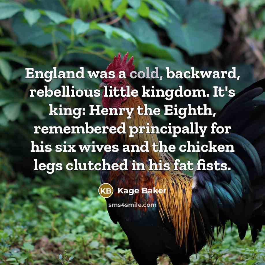 “England was a cold, backward, rebellious little kingdom. It's king: Henry the Eighth, remembered principally for his six wives and the chicken legs clutched in his fat fists.” quote by Kage Baker