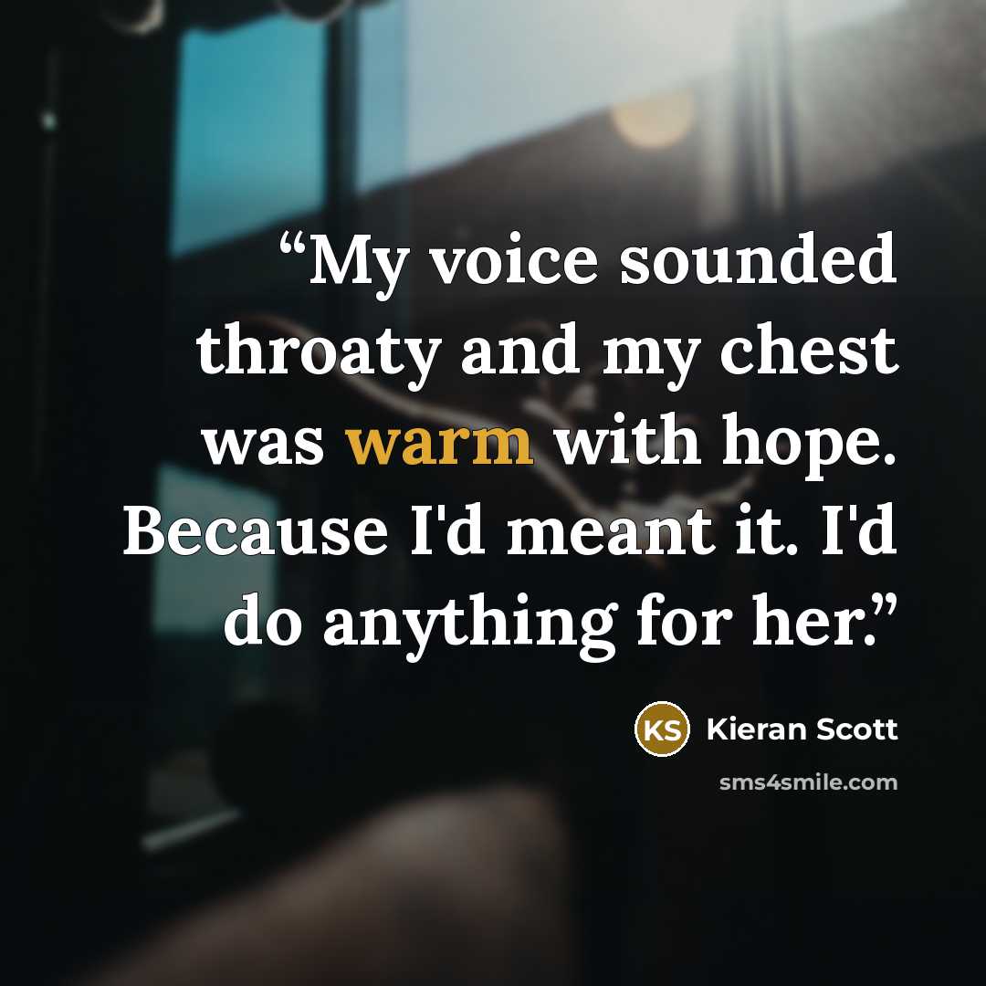“My voice sounded throaty and my chest was warm with hope. Because I'd meant it. I'd do anything for her.” quote by Kieran Scott