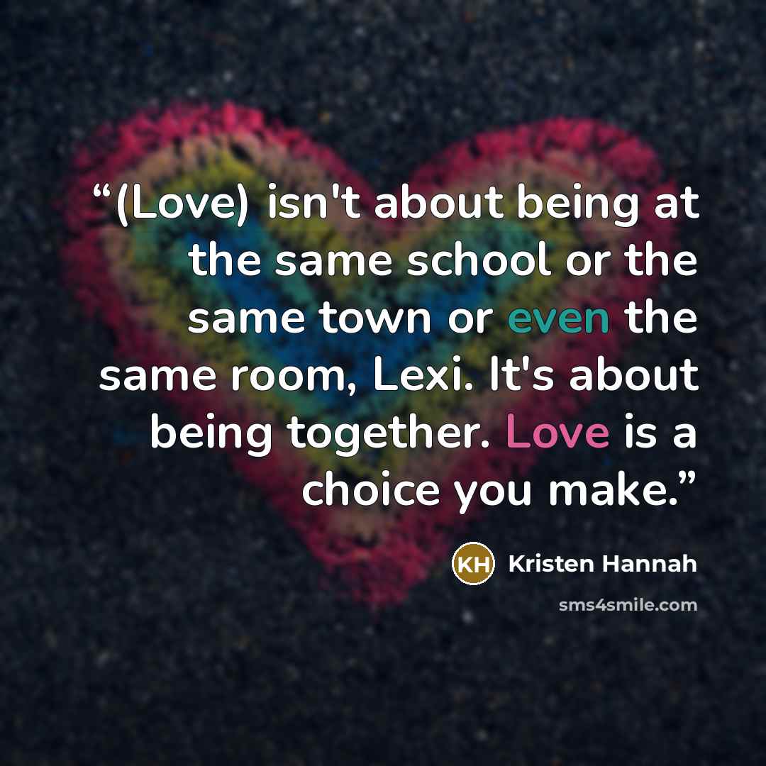 “(Love) isn't about being at the same school or the same town or even the same room, Lexi. It's about being together. Love is a choice you make.” quote by kristen hannah