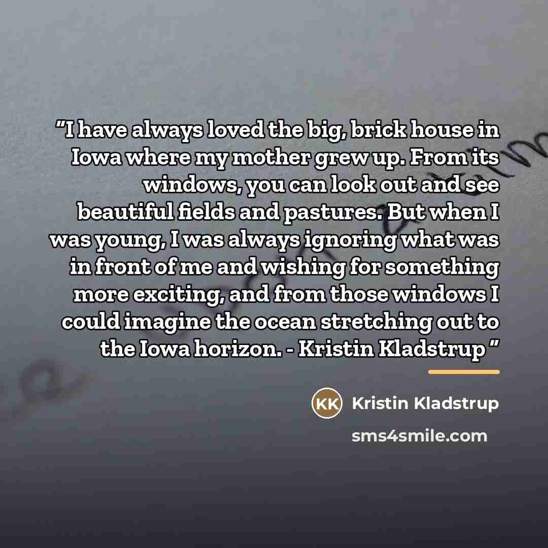 “I have always loved the big, brick house in Iowa where my mother grew up. From its windows, you can look out and see beautiful fields and pastures. But when I was young, I was always ignoring what was in front of me and wishing for something more exciting, and from those windows I could imagine…” quote by Kristin Kladstrup