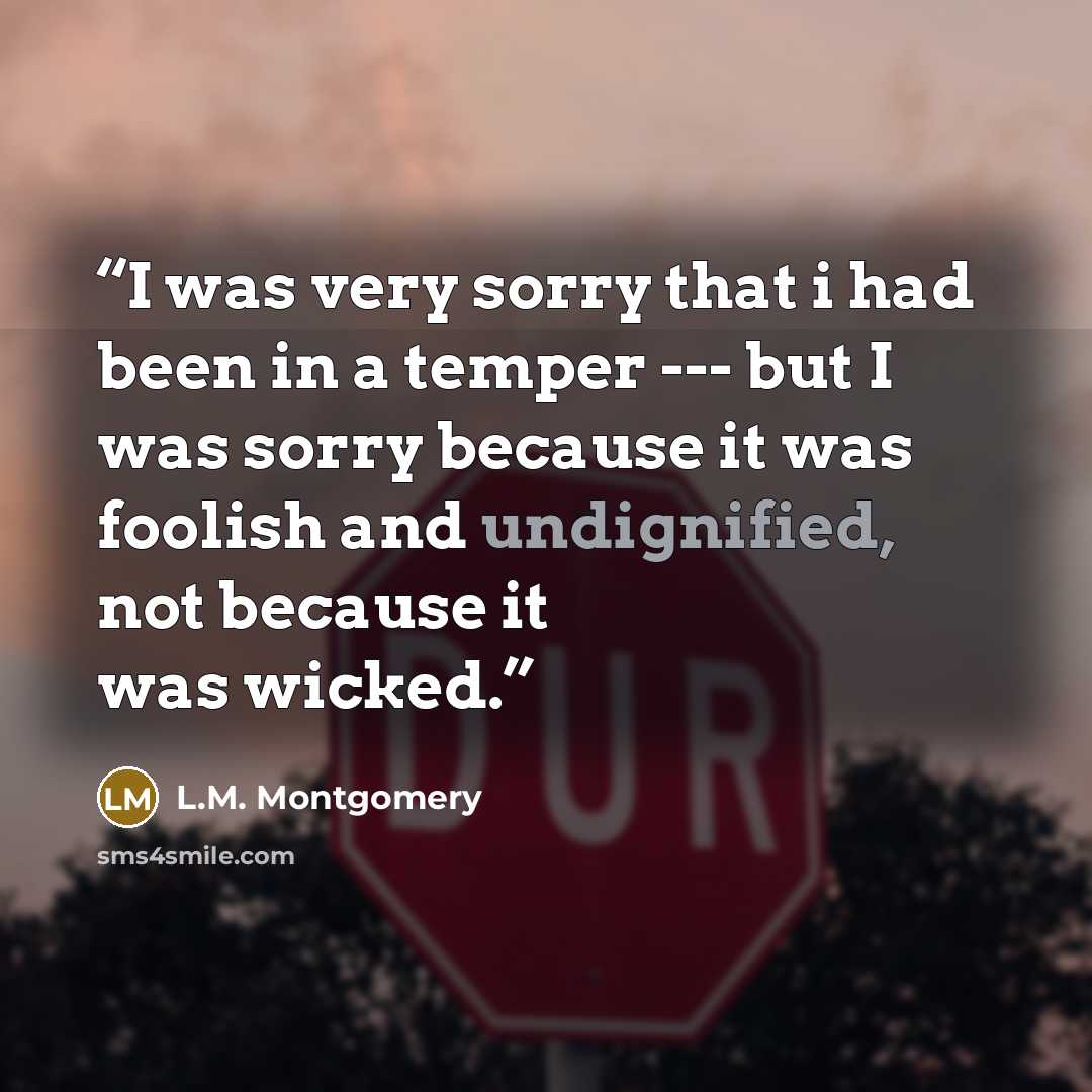 “I was very sorry that i had been in a temper --- but I was sorry because it was foolish and undignified, not because it was wicked.” quote by L.M. Montgomery