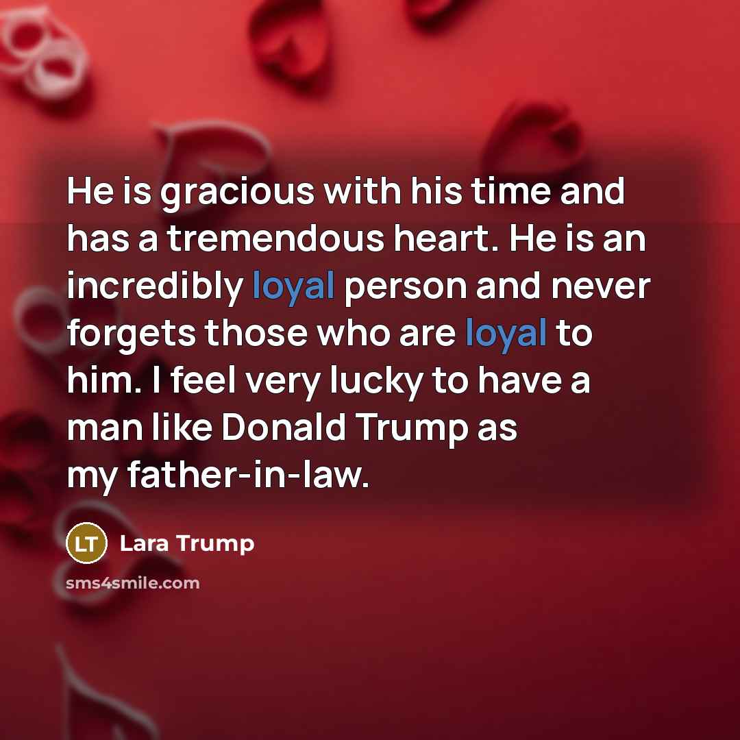 “He is gracious with his time and has a tremendous heart. He is an incredibly loyal person and never forgets those who are loyal to him. I feel very lucky to have a man like Donald Trump as my father-in-law.” quote by Lara Trump