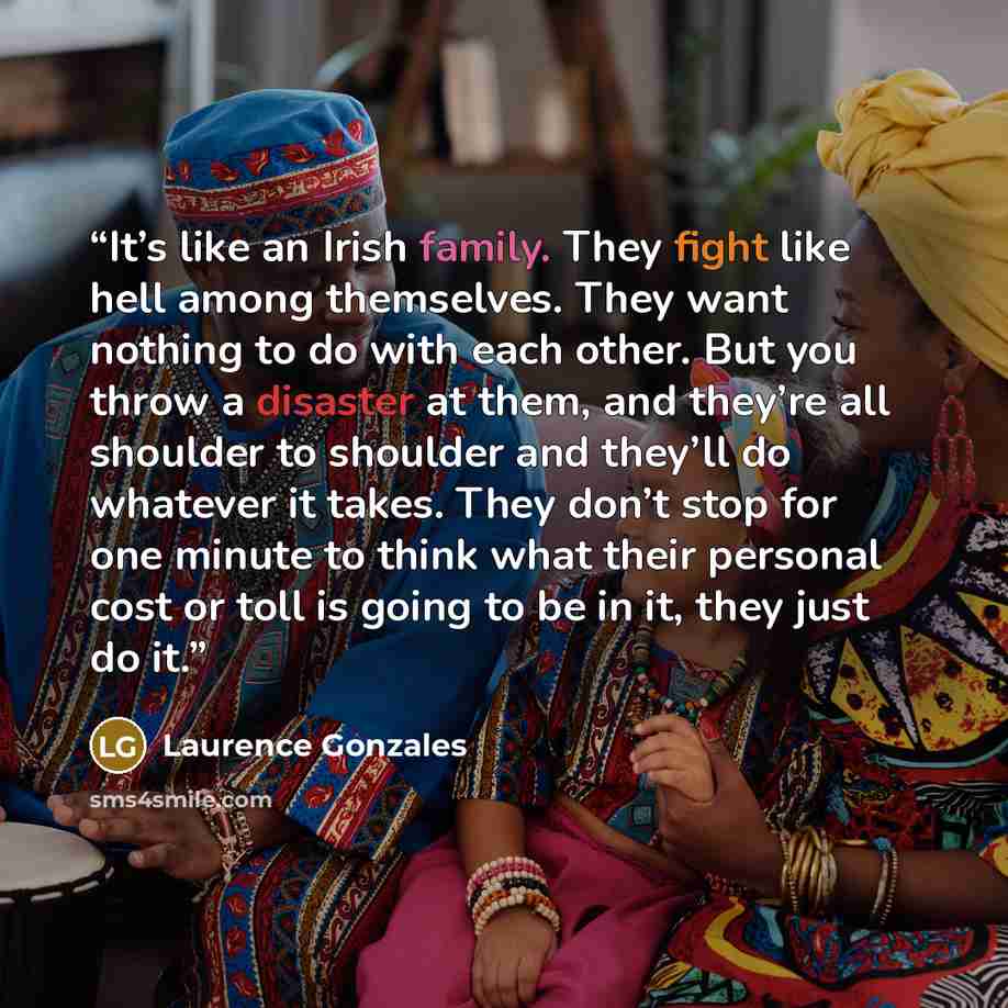 “It’s like an Irish family. They fight like hell among themselves. They want nothing to do with each other. But you throw a disaster at them, and they’re all shoulder to shoulder and they’ll do whatever it takes. They don’t stop for one minute to think what their personal cost or toll is going to…” quote by Laurence Gonzales