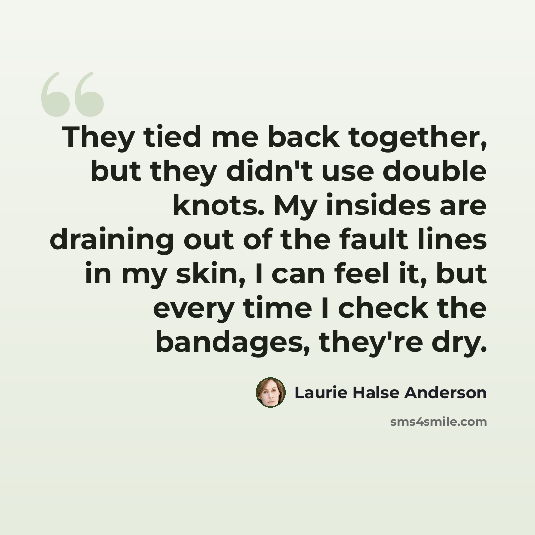 “They tied me back together, but they didn't use double knots. My insides are draining out of the fault lines in my skin, I can feel it, but every time I check the bandages, they're dry.” quote by Laurie Halse Anderson