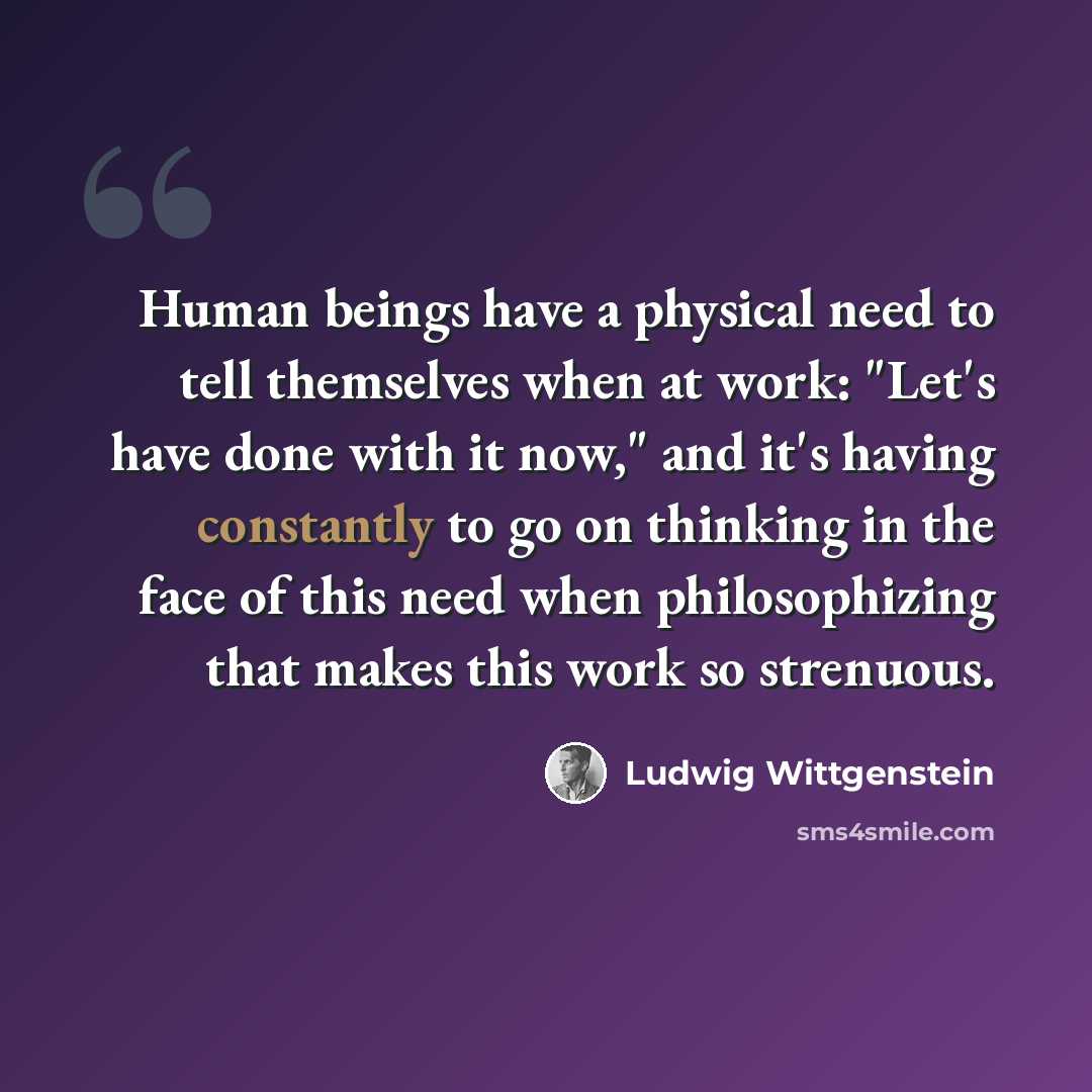 “Human beings have a physical need to tell themselves when at work: "Let's have done with it now," and it's having constantly to go on thinking in the face of this need when philosophizing that makes this work so strenuous.” quote by Ludwig Wittgenstein