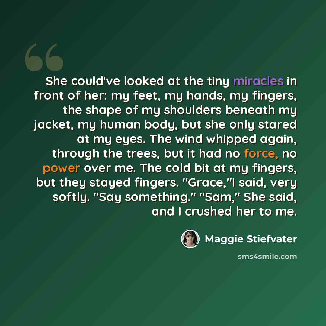 “She could've looked at the tiny miracles in front of her: my feet, my hands, my fingers, the shape of my shoulders beneath my jacket, my human body, but she only stared at my eyes. The wind whipped again, through the trees, but it had no force, no power over me. The cold bit at my fingers, but…” quote by Maggie Stiefvater