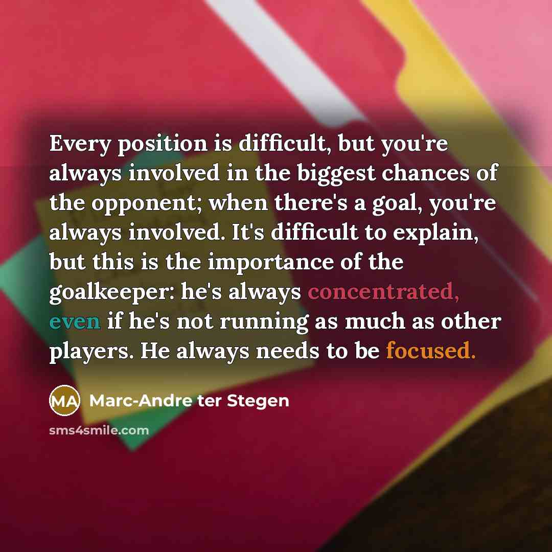 “Every position is difficult, but you're always involved in the biggest chances of the opponent; when there's a goal, you're always involved. It's difficult to explain, but this is the importance of the goalkeeper: he's always concentrated, even if he's not running as much as other players. He…” quote by Marc-Andre ter Stegen