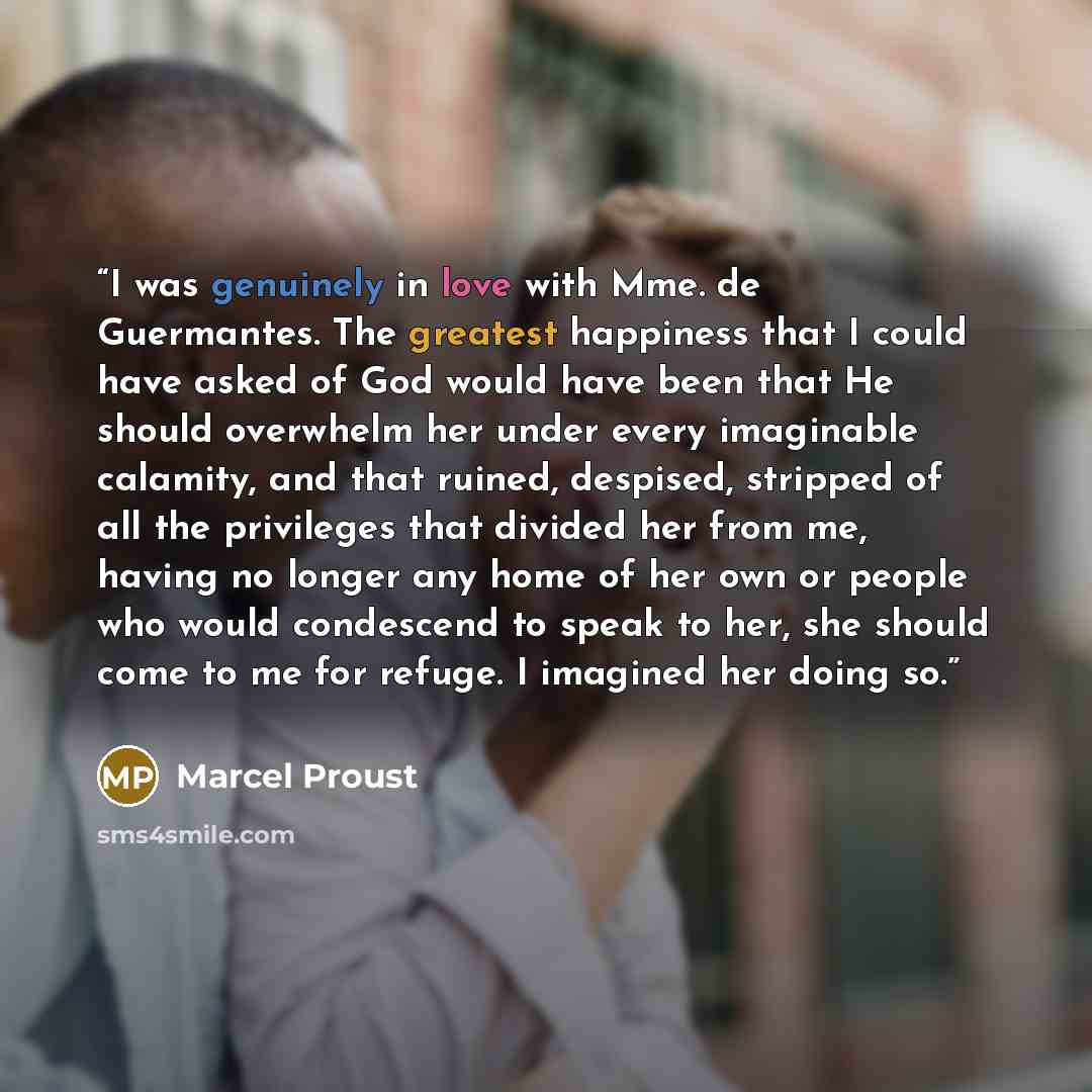 “I was genuinely in love with Mme. de Guermantes. The greatest happiness that I could have asked of God would have been that He should overwhelm her under every imaginable calamity, and that ruined, despised, stripped of all the privileges that divided her from me, having no longer any home of her…” quote by Marcel Proust