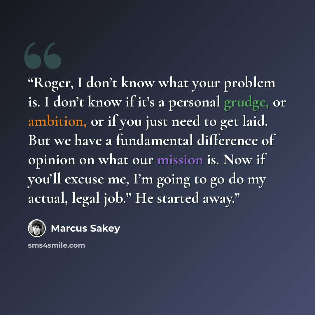 “Roger, I don’t know what your problem is. I don’t know if it’s a personal grudge, or ambition, or if you just need to get laid. But we have a fundamental difference of opinion on what our mission is. Now if you’ll excuse me, I’m going to go do my actual, legal job.” He started away.” quote by Marcus Sakey