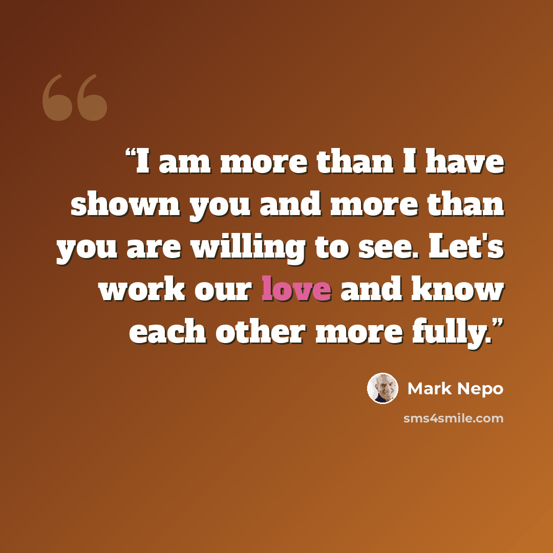 “I am more than I have shown you and more than you are willing to see. Let's work our love and know each other more fully.” quote by Mark Nepo