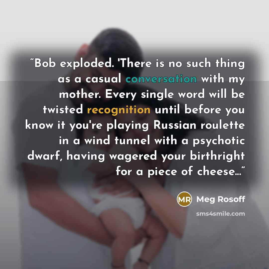 “Bob exploded. 'There is no such thing as a casual conversation with my mother. Every single word will be twisted recognition until before you know it you're playing Russian roulette in a wind tunnel with a psychotic dwarf, having wagered your birthright for a piece of cheese...” quote by Meg Rosoff