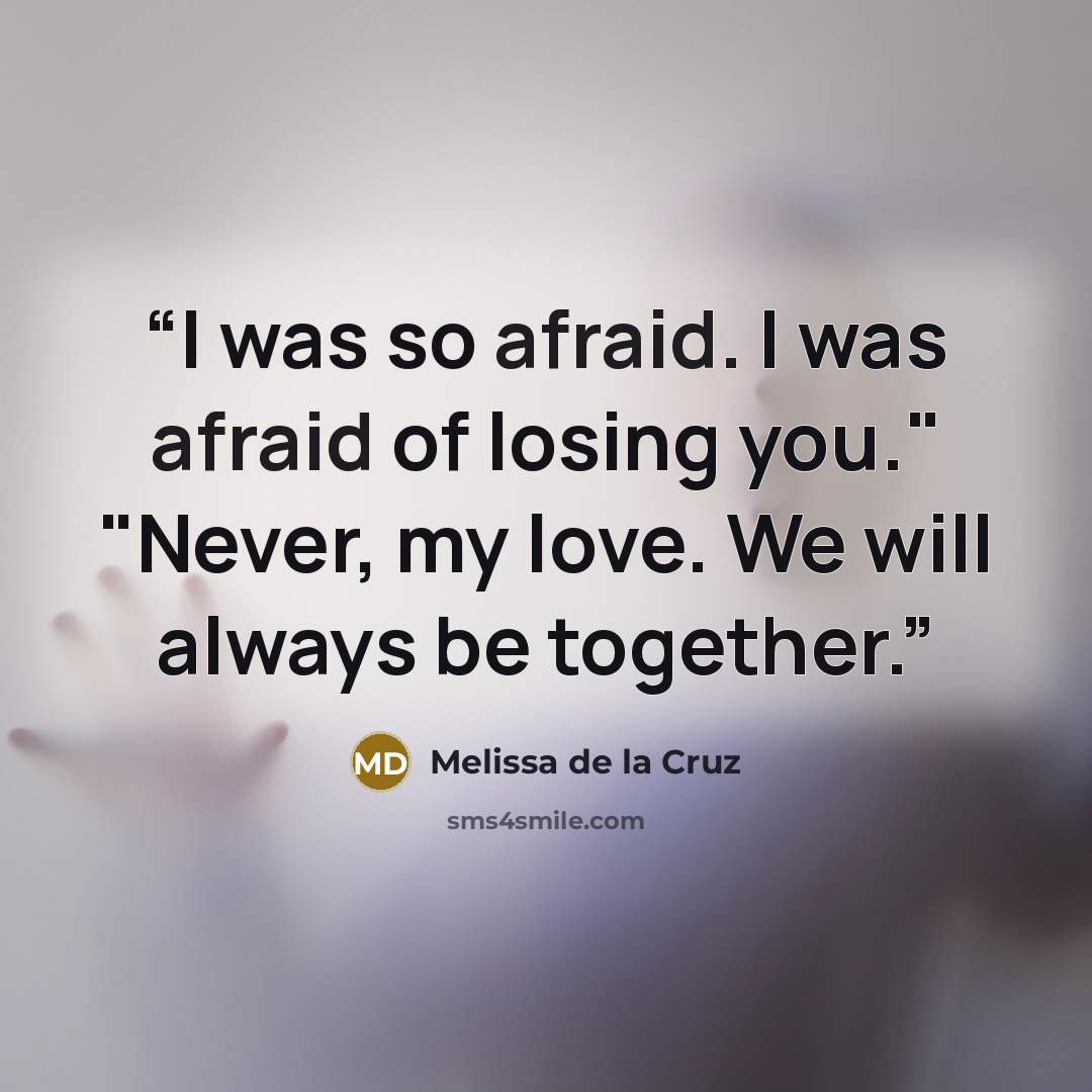 “I was so afraid. I was afraid of losing you." "Never, my love. We will always be together.” quote by Melissa de la Cruz
