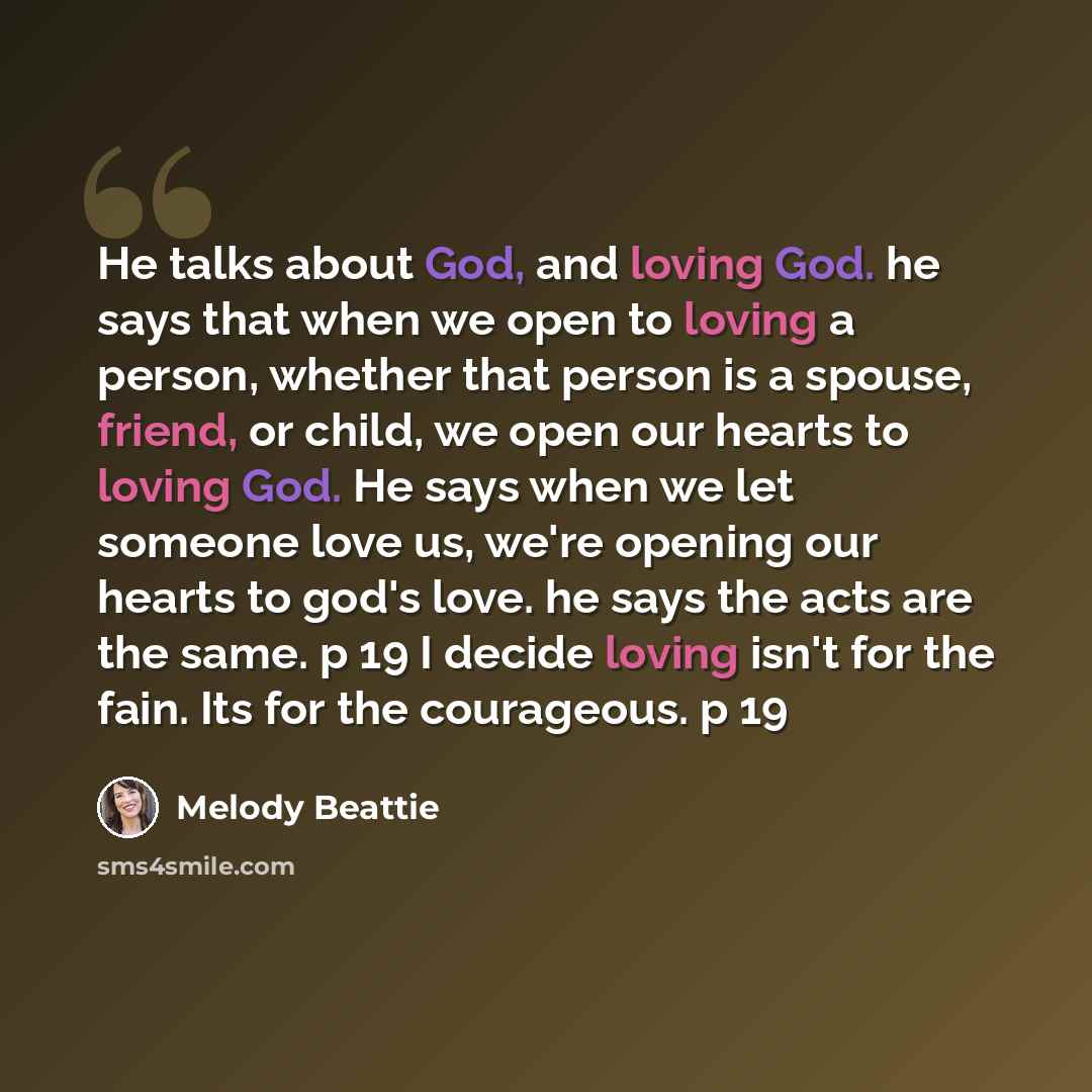 “He talks about God, and loving God. he says that when we open to loving a person, whether that person is a spouse, friend, or child, we open our hearts to loving God. He says when we let someone love us, we're opening our hearts to god's love. he says the acts are the same. p 19 I decide loving…” quote by Melody Beattie