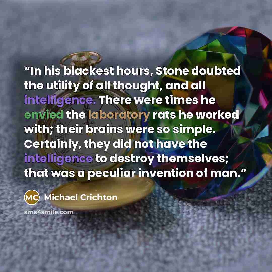 “In his blackest hours, Stone doubted the utility of all thought, and all intelligence. There were times he envied the laboratory rats he worked with; their brains were so simple. Certainly, they did not have the intelligence to destroy themselves; that was a peculiar invention of man.” quote by Michael Crichton