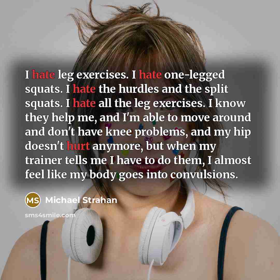“I hate leg exercises. I hate one-legged squats. I hate the hurdles and the split squats. I hate all the leg exercises. I know they help me, and I'm able to move around and don't have knee problems, and my hip doesn't hurt anymore, but when my trainer tells me I have to do them, I almost feel like…” quote by Michael Strahan