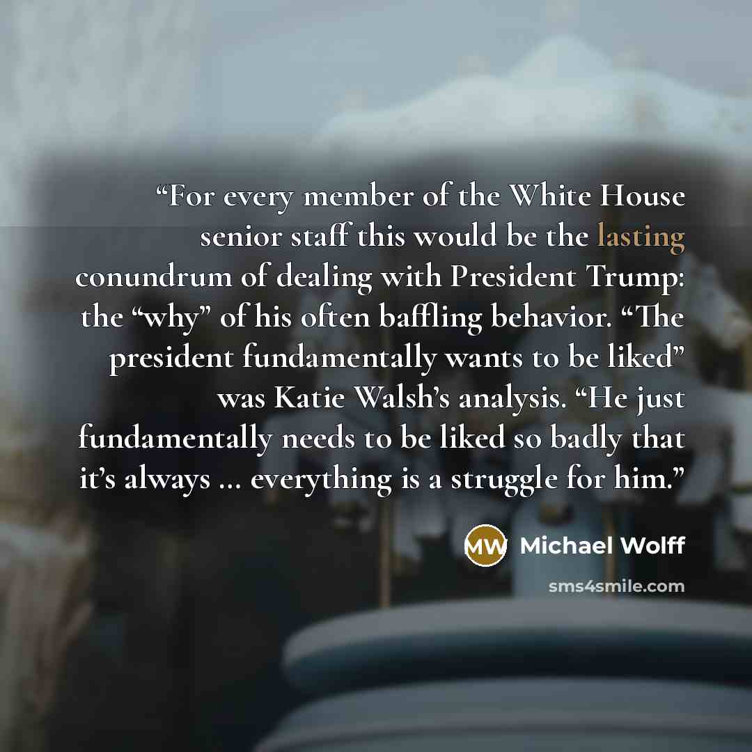 “For every member of the White House senior staff this would be the lasting conundrum of dealing with President Trump: the “why” of his often baffling behavior. “The president fundamentally wants to be liked” was Katie Walsh’s analysis. “He just fundamentally needs to be liked so badly that it’s…” quote by Michael Wolff