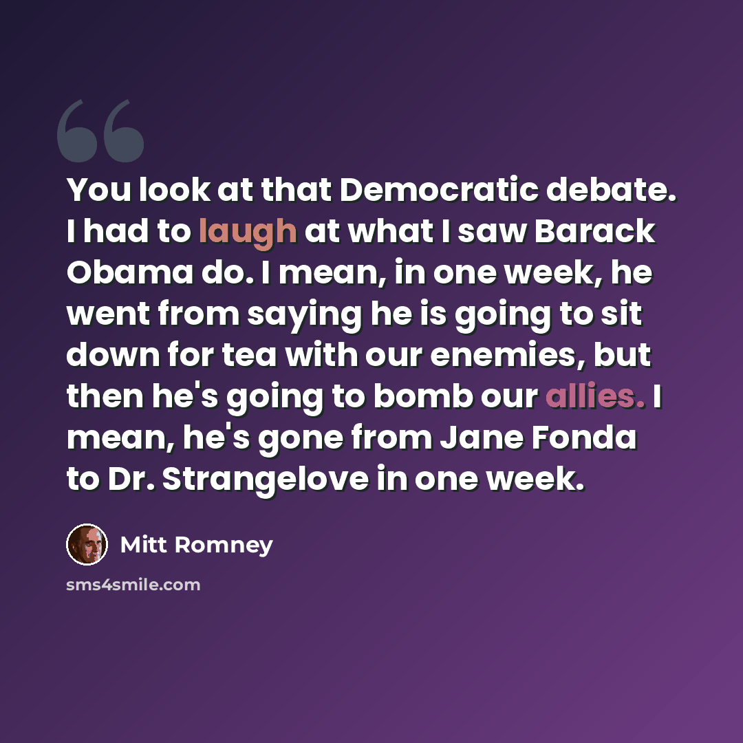 “You look at that Democratic debate. I had to laugh at what I saw Barack Obama do. I mean, in one week, he went from saying he is going to sit down for tea with our enemies, but then he's going to bomb our allies. I mean, he's gone from Jane Fonda to Dr. Strangelove in one week.” quote by Mitt Romney