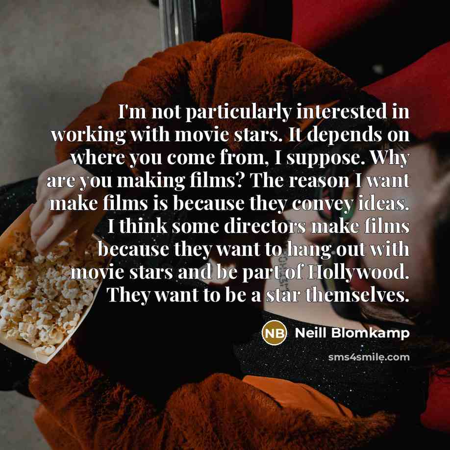 “I'm not particularly interested in working with movie stars. It depends on where you come from, I suppose. Why are you making films? The reason I want make films is because they convey ideas. I think some directors make films because they want to hang out with movie stars and be part of Hollywood…” quote by Neill Blomkamp