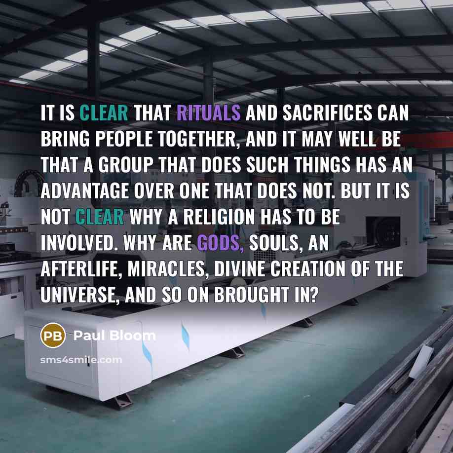 “It is clear that rituals and sacrifices can bring people together, and it may well be that a group that does such things has an advantage over one that does not. But it is not clear why a religion has to be involved. Why are gods, souls, an afterlife, miracles, divine creation of the universe, and…” quote by Paul Bloom