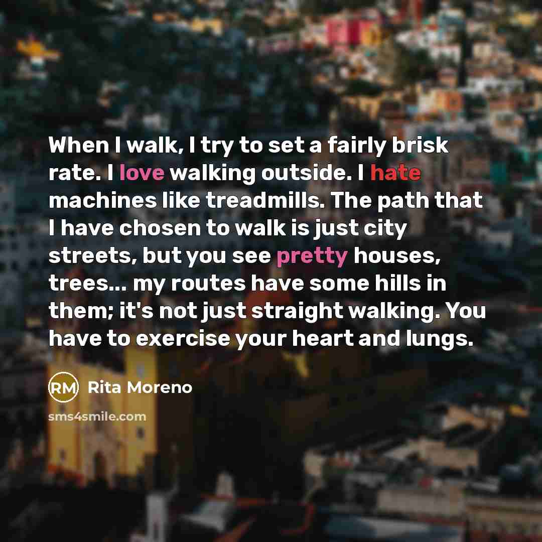 “When I walk, I try to set a fairly brisk rate. I love walking outside. I hate machines like treadmills. The path that I have chosen to walk is just city streets, but you see pretty houses, trees... my routes have some hills in them; it's not just straight walking. You have to exercise your heart…” quote by Rita Moreno