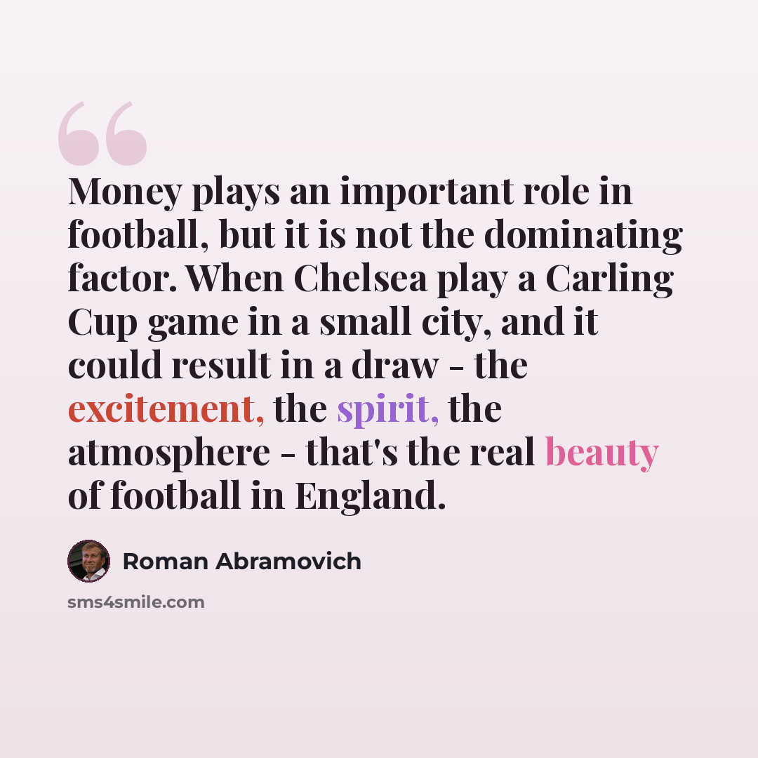 “Money plays an important role in football, but it is not the dominating factor. When Chelsea play a Carling Cup game in a small city, and it could result in a draw - the excitement, the spirit, the atmosphere - that's the real beauty of football in England.” quote by Roman Abramovich