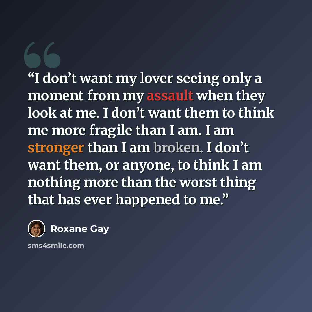 “I don’t want my lover seeing only a moment from my assault when they look at me. I don’t want them to think me more fragile than I am. I am stronger than I am broken. I don’t want them, or anyone, to think I am nothing more than the worst thing that has ever happened to me.” quote by Roxane Gay