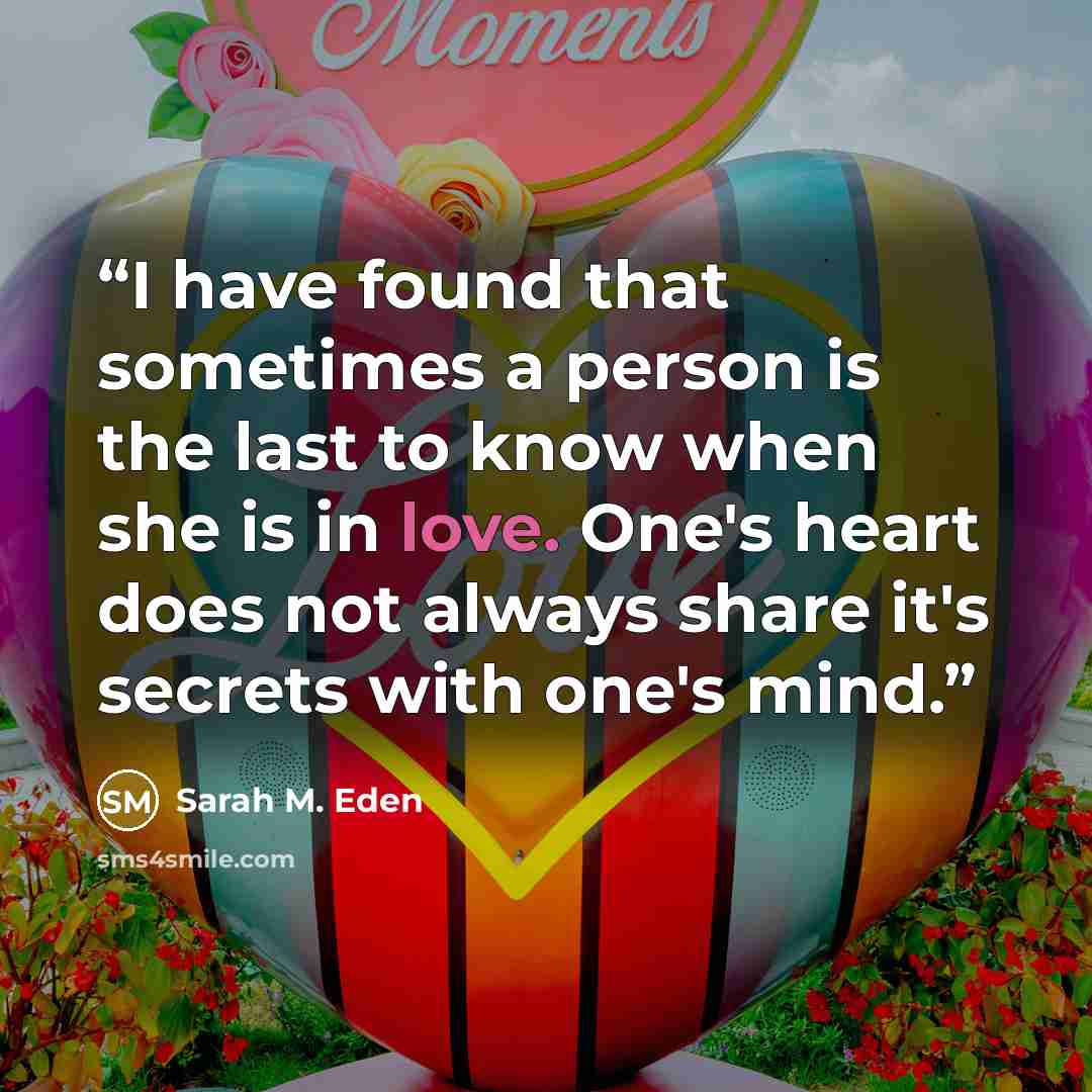 “I have found that sometimes a person is the last to know when she is in love. One's heart does not always share it's secrets with one's mind.” quote by Sarah M. Eden