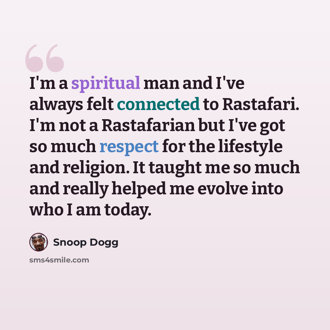 “I'm a spiritual man and I've always felt connected to Rastafari. I'm not a Rastafarian but I've got so much respect for the lifestyle and religion. It taught me so much and really helped me evolve into who I am today.” quote by Snoop Dogg