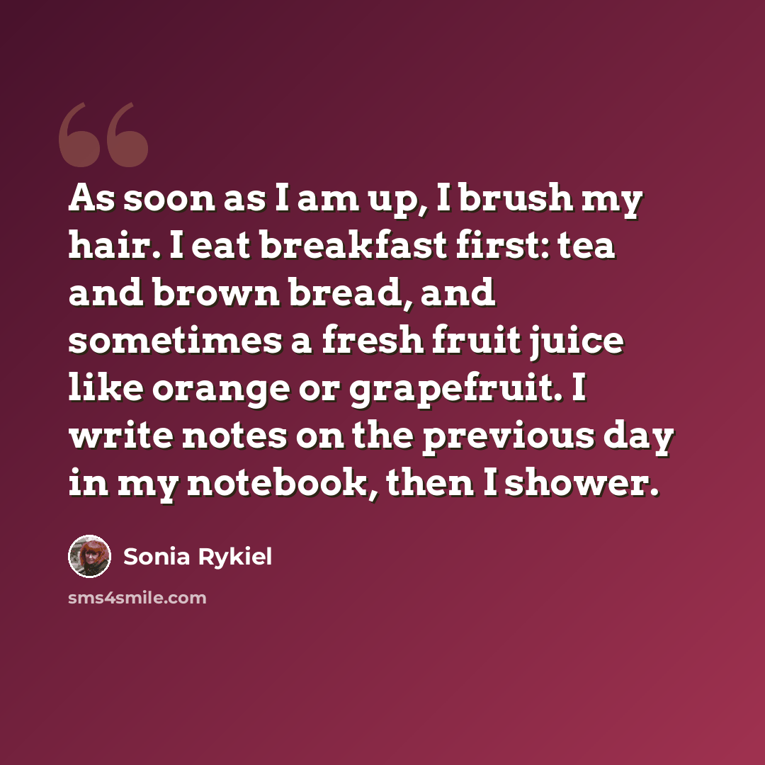 “As soon as I am up, I brush my hair. I eat breakfast first: tea and brown bread, and sometimes a fresh fruit juice like orange or grapefruit. I write notes on the previous day in my notebook, then I shower.” quote by Sonia Rykiel