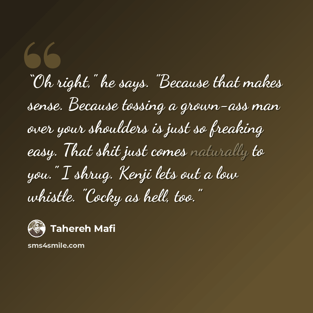“Oh right," he says. "Because that makes sense. Because tossing a grown-ass man over your shoulders is just so freaking easy. That shit just comes naturally to you." I shrug. Kenji lets out a low whistle. "Cocky as hell, too.” quote by Tahereh Mafi