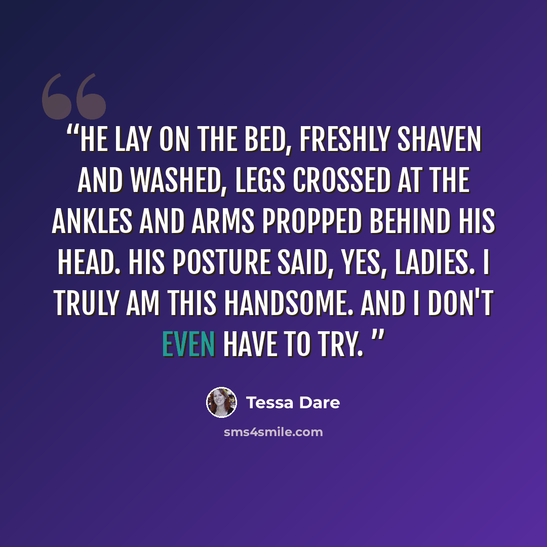 “He lay on the bed, freshly shaven and washed, legs crossed at the ankles and arms propped behind his head. His posture said, Yes, ladies. I truly am this handsome. And I don't even have to try.” quote by Tessa Dare