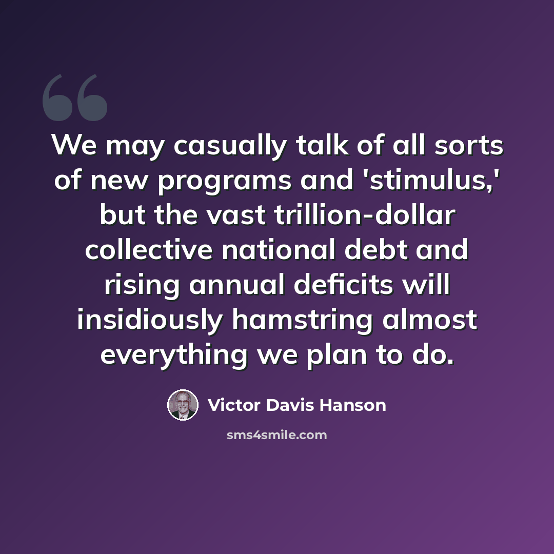 “We may casually talk of all sorts of new programs and 'stimulus,' but the vast trillion-dollar collective national debt and rising annual deficits will insidiously hamstring almost everything we plan to do.” quote by Victor Davis Hanson