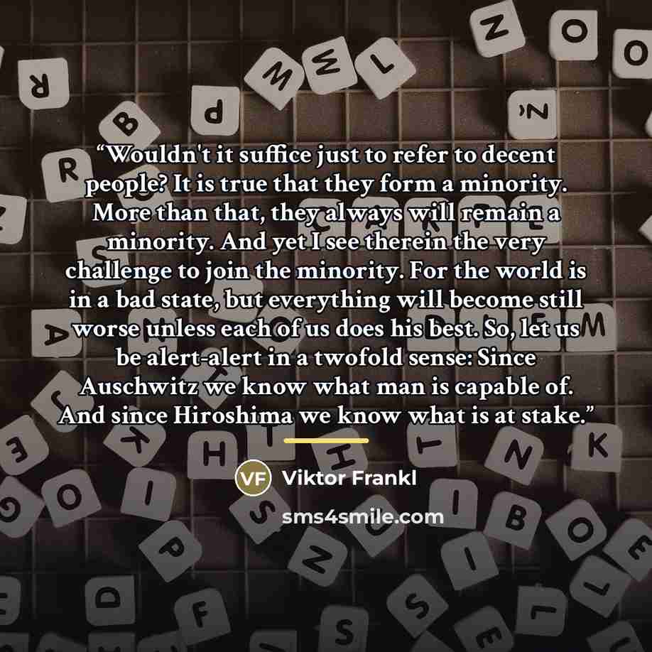 “Wouldn't it suffice just to refer to decent people? It is true that they form a minority. More than that, they always will remain a minority. And yet I see therein the very challenge to join the minority. For the world is in a bad state, but everything will become still worse unless each of us…” quote by Viktor Frankl