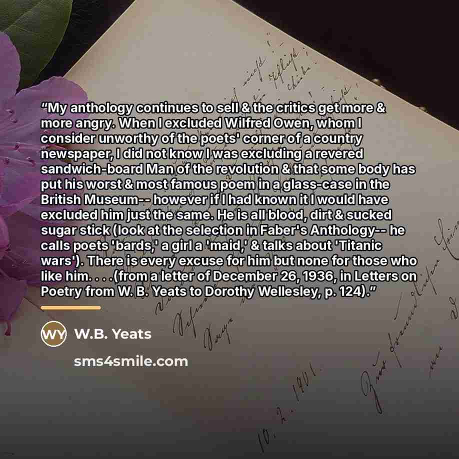 “My anthology continues to sell & the critics get more & more angry. When I excluded Wilfred Owen, whom I consider unworthy of the poets' corner of a country newspaper, I did not know I was excluding a revered sandwich-board Man of the revolution & that some body has put his worst & most famous…” quote by W.B. Yeats